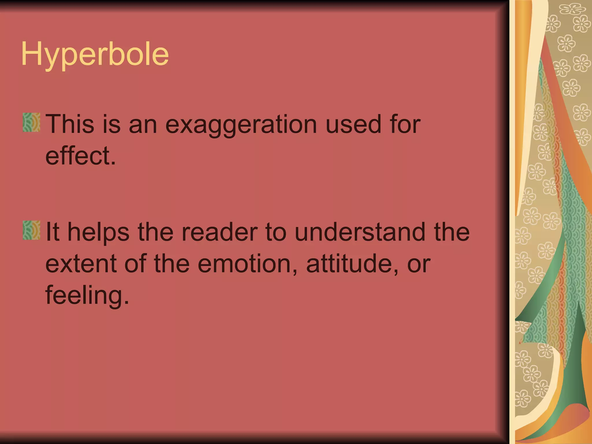 Hyperbole This is an exaggeration used for effect. It helps the reader to understand the extent of the emotion, attitude, or feeling. 