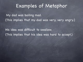 Examples of Metaphor
My dad was boiling mad.
(This implies that my dad was very, very angry.)


His idea was difﬁcult to s...