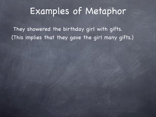 Examples of Metaphor
They showered the birthday girl with gifts.
(This implies that they gave the girl many gifts.)
 