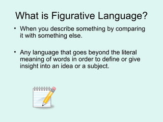 What is Figurative Language? When you describe something by comparing it with something else. Any language that goes beyond the literal meaning of words in order to define or give insight into an idea or a subject. 