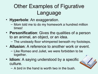 Other Examples of Figurative Language Hyperbole : An exaggeration. Mom told me to do my homework a hundred million times! Personification : Gives the qualities of a person to an animal, an object, or an idea. The unsteady floor whimpered beneath my footsteps.  Allusion : A reference to another work or event. Like Romeo and Juliet, we were forbidden to be together. Idiom : A saying understood by a specific culture. A bird in the hand is worth two in the bush. 