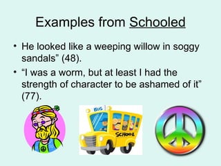Examples from  Schooled He looked like a weeping willow in soggy sandals” (48).  “ I was a worm, but at least I had the strength of character to be ashamed of it” (77).  