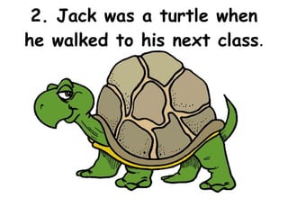 2. Jack was a turtle when he walked to his next class . 