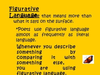 Figurative Language  * is language that means more than what it says on the surface.  *Poets use figurative language almost as frequently as literal language.  Whenever you describe something by comparing it with something else,  you are using figurative language.  