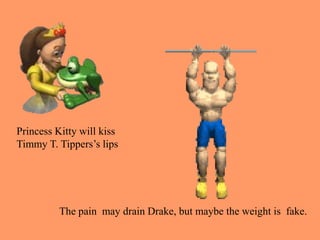 Princess Kitty will kiss
Timmy T. Tippers’s lips
The pain may drain Drake, but maybe the weight is fake.
