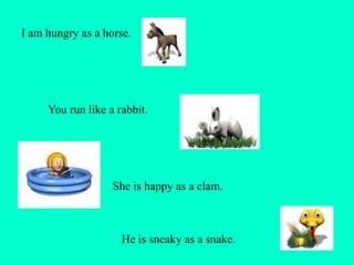 I am hungry as a horse.
You run like a rabbit.
She is happy as a clam.
He is sneaky as a snake.