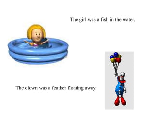 The girl was a fish in the water.
The clown was a feather floating away.