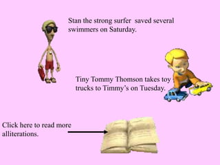 Stan the strong surfer saved several
swimmers on Saturday.
Tiny Tommy Thomson takes toy
trucks to Timmy’s on Tuesday.
Click here to read more
alliterations.