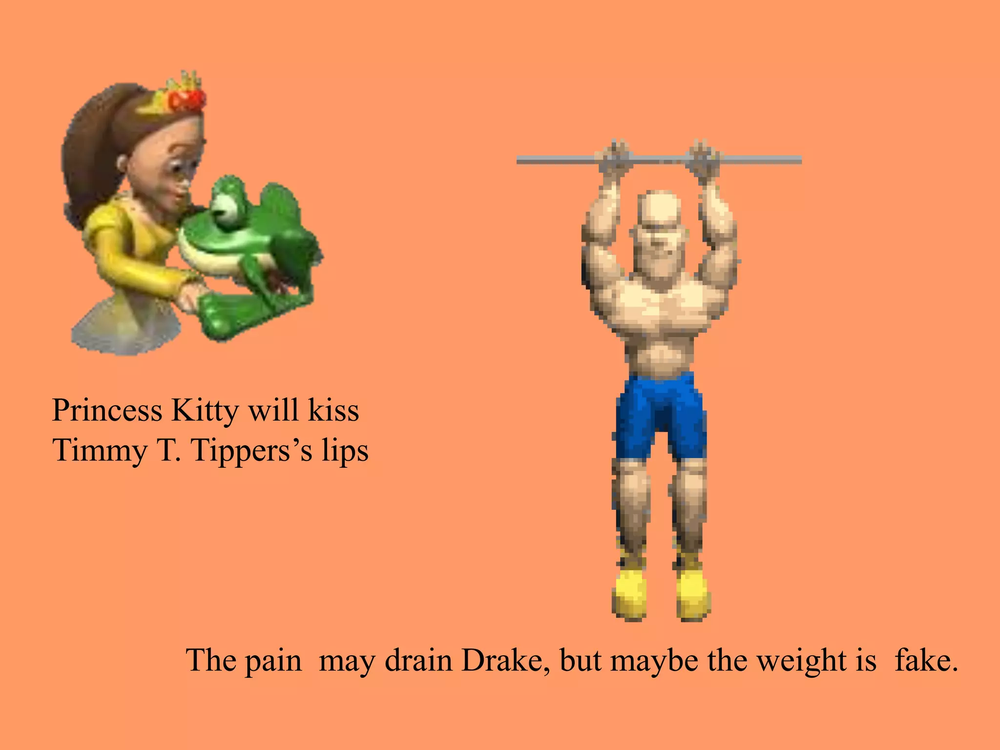 Princess Kitty will kiss
Timmy T. Tippers’s lips
The pain may drain Drake, but maybe the weight is fake.
