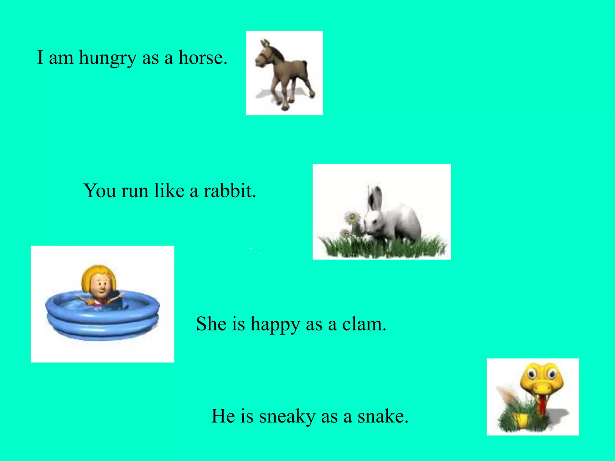 I am hungry as a horse.
You run like a rabbit.
She is happy as a clam.
He is sneaky as a snake.