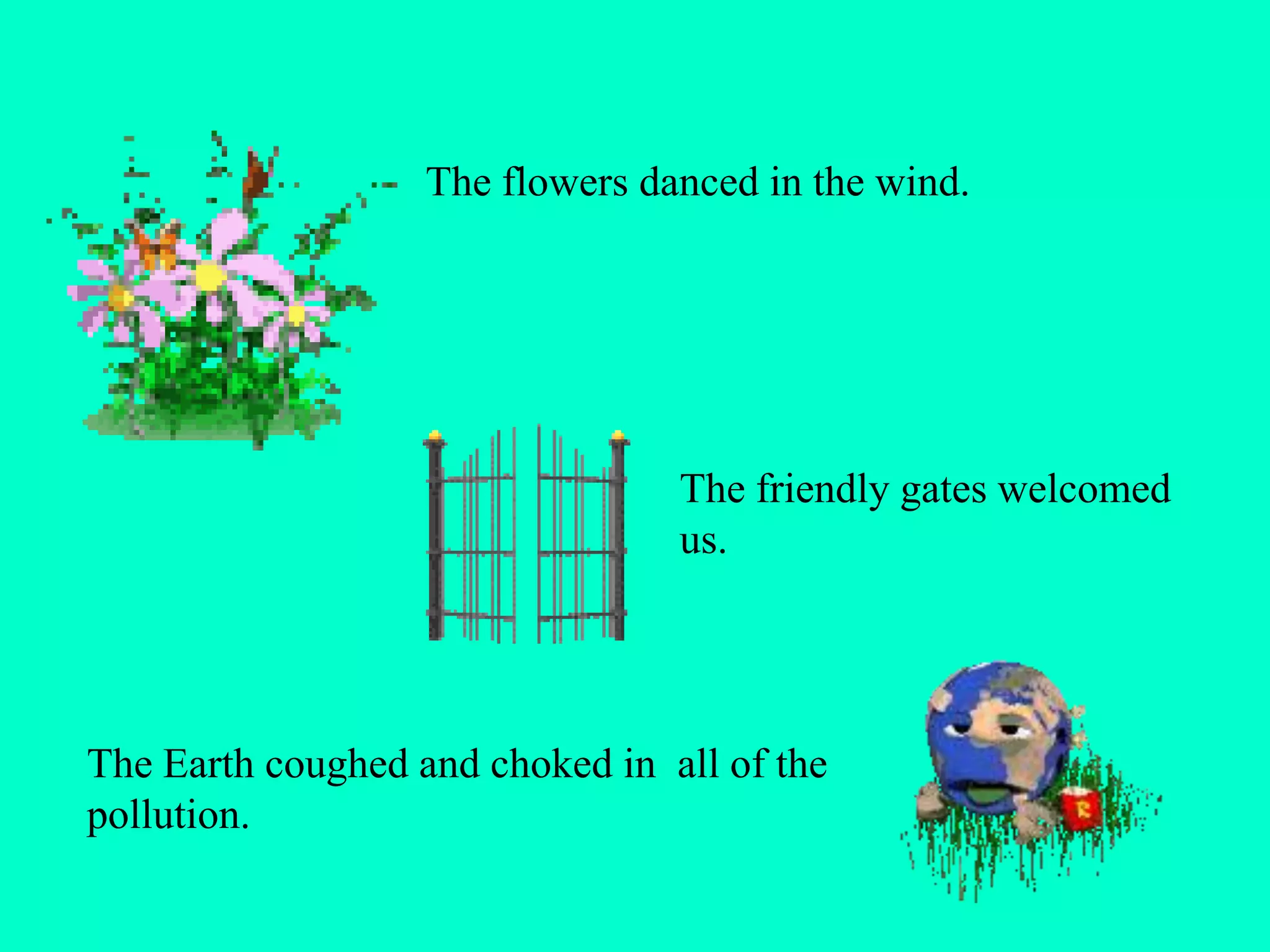 The flowers danced in the wind.
The friendly gates welcomed
us.
The Earth coughed and choked in all of the
pollution.