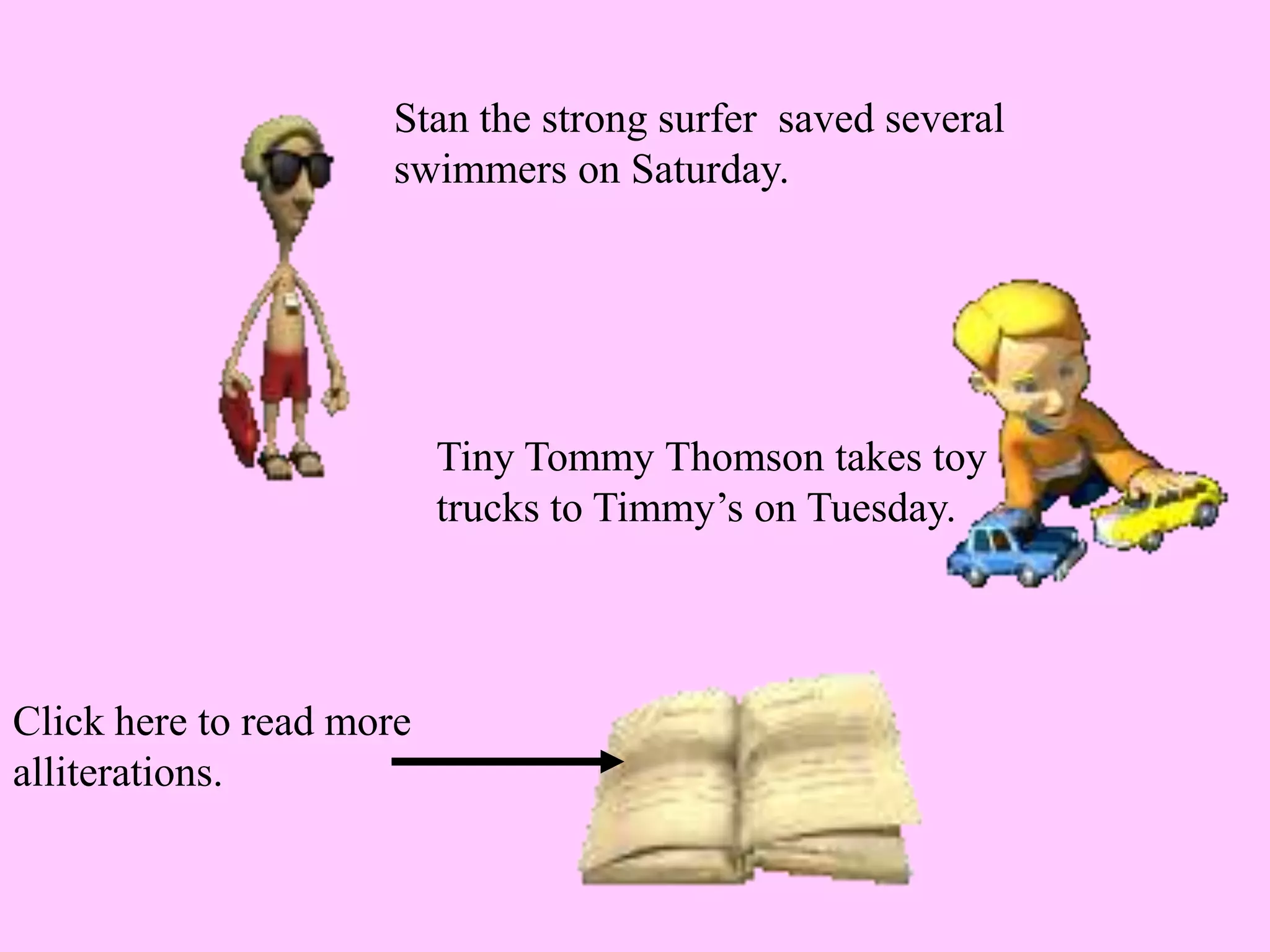 Stan the strong surfer saved several
swimmers on Saturday.
Tiny Tommy Thomson takes toy
trucks to Timmy’s on Tuesday.
Click here to read more
alliterations.