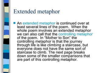 Extended metaphor
s   An extended metaphor is continued over at
    least several lines of the poem. When the
    whole poem involves an extended metaphor
    we can also call that the controlling metaphor
    of the poem. In “Mother to Son” the
    controlling metaphor is that the journey
    through life is like climbing a staircase, but
    everyone does not have the same sort of
    staircase to climb. The next page breaks
    down some of the smaller comparisons that
    are part of this controlling metaphor.
 