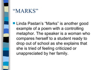 “MARKS”
s   Linda Pastan’s “Marks” is another good
    example of a poem with a controlling
    metaphor. The speaker is a woman who
    compares herself to a student ready to
    drop out of school as she explains that
    she is tried of feeling criticized or
    unappreciated by her family.
 
