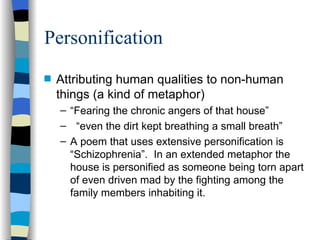Personification
s   Attributing human qualities to non-human
    things (a kind of metaphor)
    – “Fearing the chronic angers of that house”
    – “even the dirt kept breathing a small breath”
    – A poem that uses extensive personification is
      “Schizophrenia”. In an extended metaphor the
      house is personified as someone being torn apart
      of even driven mad by the fighting among the
      family members inhabiting it.
 