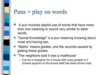Puns = play on words
s    A pun involves playful use of words that have more
    than one meaning or sound very similar to other
    words.
s   “Carnal Knowledge” is a pun meaning knowing about
    meat and having sex.
s   “Marks” means grades, and the wounds caused by
    getting these grades
s   “The neighbors said it was a madhouse”
    – Can be a metaphor for a house with crazy people in it
      (insane asylum) or the house itself has been driven mad.
 