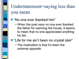 Understatement=saying less than
you mean
s   “No one ever thanked him”
    – When the poet says no one ever thanked
      the father for warming the house, it seems
      to mean that no one appreciated anything
      he did.
s   “Life for me ain’t been no crystal stair”
    – The implication is that it’s been the
      extreme opposite
 