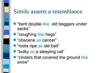 Simile asserts a resemblance
s   “bent double like old beggars under
    sacks”
s   “coughing like hags”
s   “obscene as cancer”
s   “roots ripe as old bait”
s   “bulky as a sleeping cat”
s   “cinders that covered the ground like
    snow”
 
