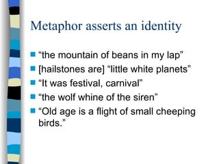 Metaphor asserts an identity
s   “the mountain of beans in my lap”
s   [hailstones are] “little white planets”
s   “It was festival, carnival”
s   “the wolf whine of the siren”
s   “Old age is a flight of small cheeping
    birds.”
 