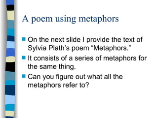A poem using metaphors
s   On the next slide I provide the text of
    Sylvia Plath’s poem “Metaphors.”
s   It consists of a series of metaphors for
    the same thing.
s   Can you figure out what all the
    metaphors refer to?
 