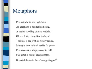 Metaphors
 I’m a riddle in nine syllables,
 An elephant, a ponderous house,
 A melon strolling on two tendrils.
 Oh red fruit, ivory, fine timbers!
 This loaf’s big with its yeasty rising.
 Money’s new minted in this fat purse.
 I’m a means, a stage, a cow in calf.
 I’ve eaten a bag of green apples,

 Boarded the train there’s no getting off.
 