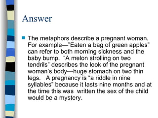 Answer
s   The metaphors describe a pregnant woman.
    For example—”Eaten a bag of green apples”
    can refer to both morning sickness and the
    baby bump. “A melon strolling on two
    tendrils” describes the look of the pregnant
    woman’s body—huge stomach on two thin
    legs. A pregnancy is “a riddle in nine
    syllables” because it lasts nine months and at
    the time this was written the sex of the child
    would be a mystery.
 