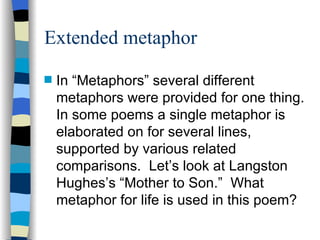 Extended metaphor
s   In “Metaphors” several different
    metaphors were provided for one thing.
    In some poems a single metaphor is
    elaborated on for several lines,
    supported by various related
    comparisons. Let’s look at Langston
    Hughes’s “Mother to Son.” What
    metaphor for life is used in this poem?
 