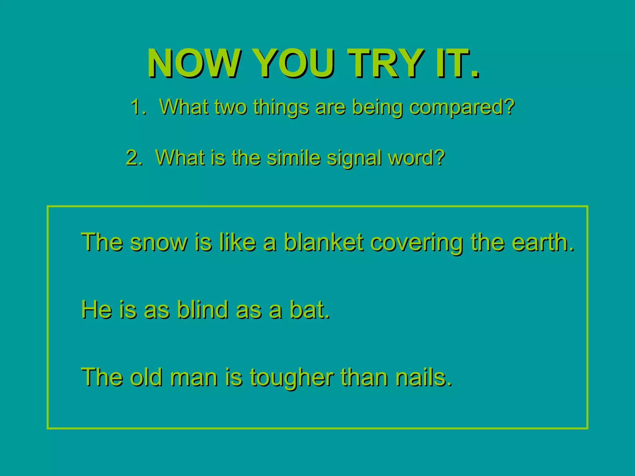 NOW YOU TRY IT.
    1. What two things are being compared?

    2. What is the simile signal word?



The snow is like a blanket covering the earth.

He is as blind as a bat.

The old man is tougher than nails.
 