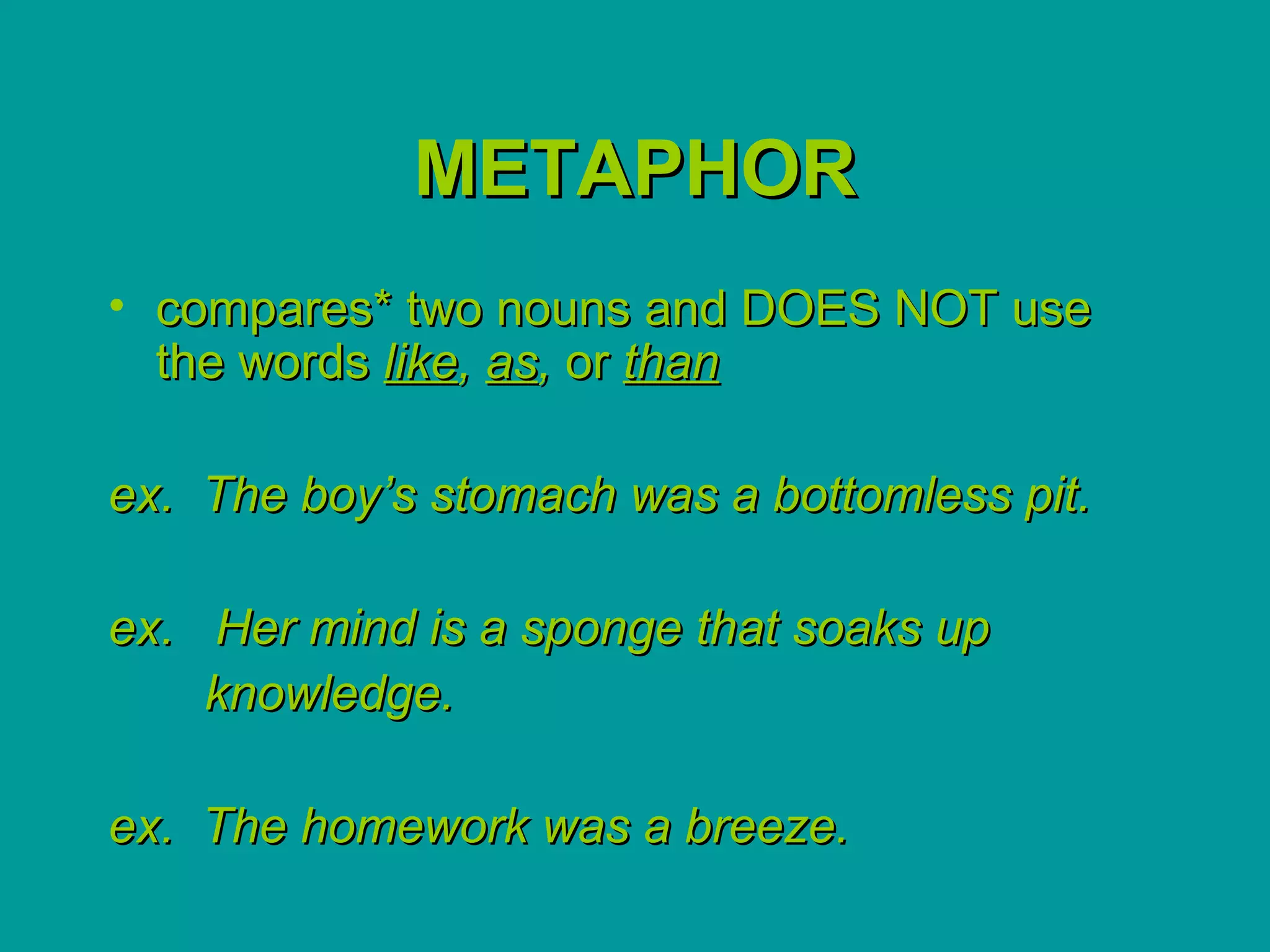 METAPHOR
• compares* two nouns and DOES NOT use
  the words like, as, or than

ex. The boy’s stomach was a bottomless pit.

ex. Her mind is a sponge that soaks up
    knowledge.

ex. The homework was a breeze.
 