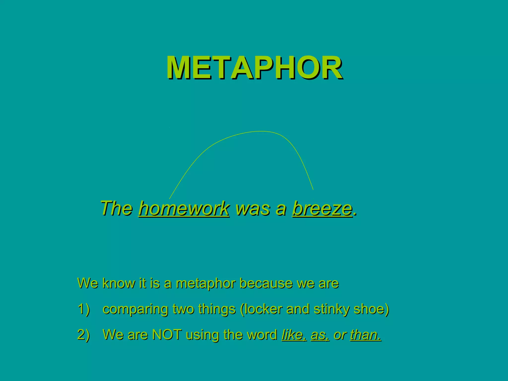 METAPHOR



   The homework was a breeze.


We know it is a metaphor because we are
1) comparing two things (locker and stinky shoe)
2) We are NOT using the word like, as, or than.
 
