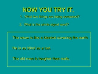 NOW YOU TRY IT.
    1. What two things are being compared?

    2. What is the simile signal word?



The snow is like a blanket covering the earth.

He is as blind as a bat.

The old man is tougher than nails.
 