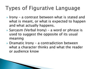  Irony – a contrast between what is stated and
what is meant, or what is expected to happen
and what actually happens.
Sarcasm (Verbal Irony) – a word or phrase is
used to suggest the opposite of its usual
meaning
Dramatic Irony – a contradiction between
what a character thinks and what the reader
or audience know