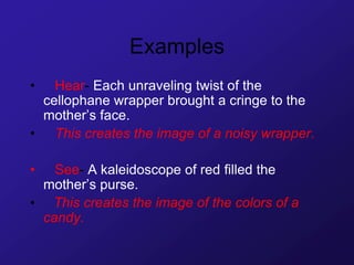 Examples
• Hear- Each unraveling twist of the
cellophane wrapper brought a cringe to the
mother’s face.
• This creates the image of a noisy wrapper.
• See- A kaleidoscope of red filled the
mother’s purse.
• This creates the image of the colors of a
candy.
 