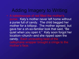 Adding Imagery to Writing
• A kaleidoscope of red filled the mother’s
purse. Katy’s mother never left home without
a purse full of candy. The child begged her
mother for a lollipop. The mother agreed, but
gave her a oh-so-familiar look that said, “Be
quiet when you open it.” Katy soon forgot her
location--church--and she ripped open the
candy. Each unraveling twist of the
cellophane wrapper brought a cringe to the
mother’s face.
 