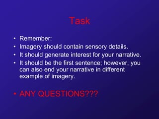 Task
• Remember:
• Imagery should contain sensory details.
• It should generate interest for your narrative.
• It should be the first sentence; however, you
can also end your narrative in different
example of imagery.
• ANY QUESTIONS???
 