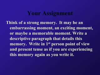 Your Assignment
Think of a strong memory. It may be an
embarrassing moment, an exciting moment,
or maybe a memorable moment. Write a
descriptive paragraph that details this
memory. Write in 1st person point of view
and present tense as if you are experiencing
this memory again as you write it.
 