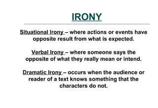 IRONY
Situational Irony – where actions or events have
opposite result from what is expected.
Verbal Irony – where someone says the
opposite of what they really mean or intend.
Dramatic Irony – occurs when the audience or
reader of a text knows something that the
characters do not.
 