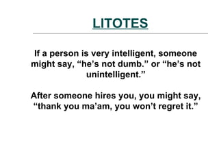 LITOTES
If a person is very intelligent, someone
might say, “he’s not dumb.” or “he’s not
unintelligent.”
After someone hires you, you might say,
“thank you ma’am, you won’t regret it.”
 
