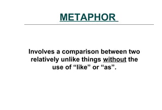 METAPHOR
Involves a comparison between two
relatively unlike things without the
use of “like” or “as”.
 