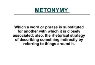 METONYMY
Which a word or phrase is substituted
for another with which it is closely
associated; also, the rhetorical strategy
of describing something indirectly by
referring to things around it.
 