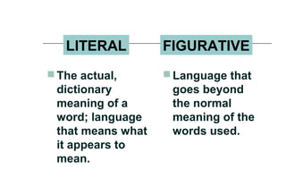 LITERAL FIGURATIVE
 The actual,
dictionary
meaning of a
word; language
that means what
it appears to
mean.
 Language that
goes beyond
the normal
meaning of the
words used.
 