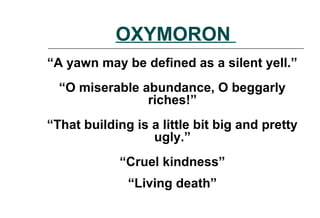 OXYMORON
“A yawn may be defined as a silent yell.”
“O miserable abundance, O beggarly
riches!”
“That building is a little bit big and pretty
ugly.”
“Cruel kindness”
“Living death”
 