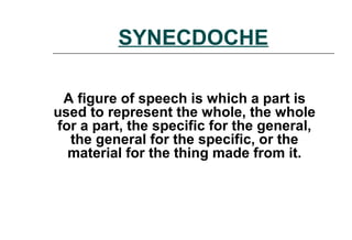 SYNECDOCHE
A figure of speech is which a part is
used to represent the whole, the whole
for a part, the specific for the general,
the general for the specific, or the
material for the thing made from it.
 
