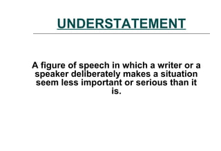 UNDERSTATEMENT
A figure of speech in which a writer or a
speaker deliberately makes a situation
seem less important or serious than it
is.
 