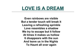 Even rainbows are visible
But a tender touch will break it
Leaving a refreshing sprinkle
Love resembles a shadow
We try to escape but it follow
At times it makes us hollow
It disappears with the sun
And leave us in the Nights
To Haunt all over again
LOVE IS A DREAM
 
