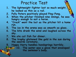 Practice Test
1. The lightweight fighter lost so much weight,
he looked as thin as a rail.
2. Polly Peters positively played Ping-Pong.
3. When the pitcher finished nine innings, he was
hungry enough to eat a horse.
4. “Crack” went the bat as the pitcher hit a home
run.
5. The ice in the arena was as smooth as glass.
6. The kite drank the wind and laughed across the
sky.
7. We ate cat fish for dinner.
8. The trophy glistened like gold in the sun during
the awards ceremony.
9. Happy Harry handles handsprings horribly.
10. The water was a glove that enveloped
the swimmer’s body.
 