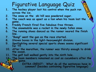 Figurative Language Quiz
1. The hockey player lost his control when the puck ran
across the ice.
2. The snow on the ski hill was powdered sugar.
3. The coach was as upset as a lion when his team lost the
game.
4. Freddy French fired five fabulous free throws.
5. The snowmobile was a rocket in the newly fallen snow.
6. The running shoes danced as the runner neared the finish
line.
7. “Bang!” went the gun as the race started.
8. Steven boxes in the light-heavyweight division.
9. Spotlighting several special sports shows seems significant
for TV.
10. After the marathon, the runner was thirsty enough to drink
the ocean.
11. The golf ball walked gently into the ninth hole.
12. The team members remained as cool as cucumbers after the
game.
EXTRA CREDIT: What do all the sentences have in
common? (besides containing figurative language)
 