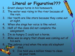 Literal or Figurative???
1. Grant always turns in his homework.
2. The water was rising in the river because of
the rain.
3. Her teeth are like stars because they come out
at night.
4. When she sings her voice is like velvet.
5. Half of the class did not complete the
assignment.
6. I’m so hungry I could eat a horse.
7. Mike was so angry that steam was coming out of
his ears.
8. The zebras cried when the wise old elephant
died.
9. I’ve told you a million times to clean
up your room.
 