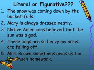 Literal or Figurative???
1. The snow was coming down by the
bucket-fulls.
2. Mary is always dressed neatly.
3. Native Americans believed that the
sun was a god.
4. These bags are so heavy my arms
are falling off.
5. Mrs. Brown sometimes gives us too
much homework.
 