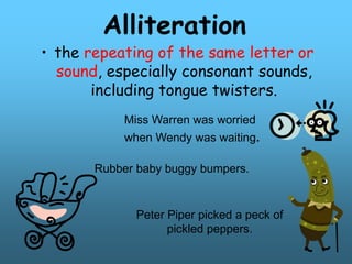 Alliteration
• the repeating of the same letter or
sound, especially consonant sounds,
including tongue twisters.
Miss Warren was worried
when Wendy was waiting.
Rubber baby buggy bumpers.
Peter Piper picked a peck of
pickled peppers.
 